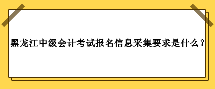 2023年黑龍江中級(jí)會(huì)計(jì)考試報(bào)名信息采集要求是什么？