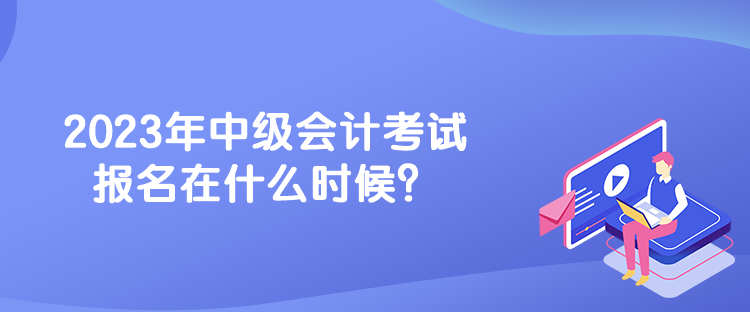 2023年中級會計考試報名在什么時候？