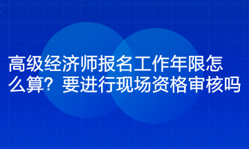 高級經(jīng)濟師報名工作年限怎么算？要進行現(xiàn)場資格審核嗎