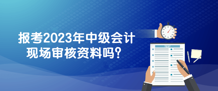報考2023年中級會計現(xiàn)場審核資料嗎？