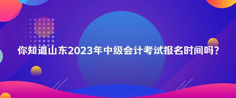 你知道山東2023年中級會計考試報名時間嗎？