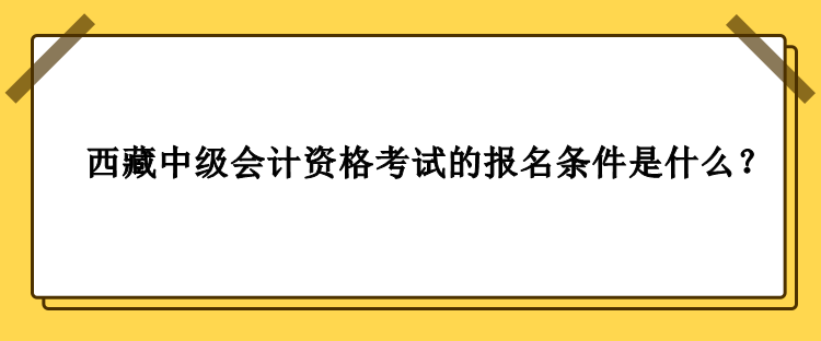 2023年西藏中級(jí)會(huì)計(jì)資格考試的報(bào)名條件是什么？