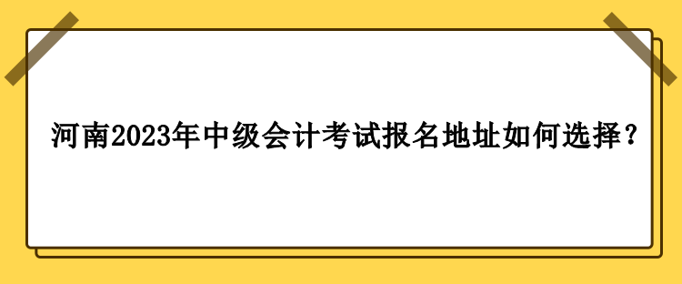 河南2023年中級會計職稱考試報名地址如何選擇？