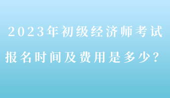 2023年初級(jí)經(jīng)濟(jì)師考試報(bào)名時(shí)間及費(fèi)用是多少？