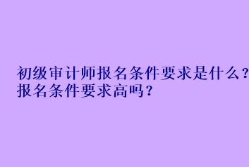 初級審計師報名條件要求是什么？報名條件要求高嗎？
