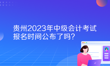 貴州2023年中級會計(jì)考試報(bào)名時(shí)間公布了嗎？