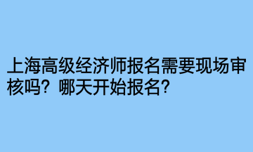 上海高級經(jīng)濟師報名需要現(xiàn)場審核嗎？哪天開始報名？