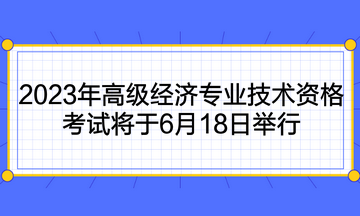 2023年高級經(jīng)濟(jì)專業(yè)技術(shù)資格考試將于6月18日舉行
