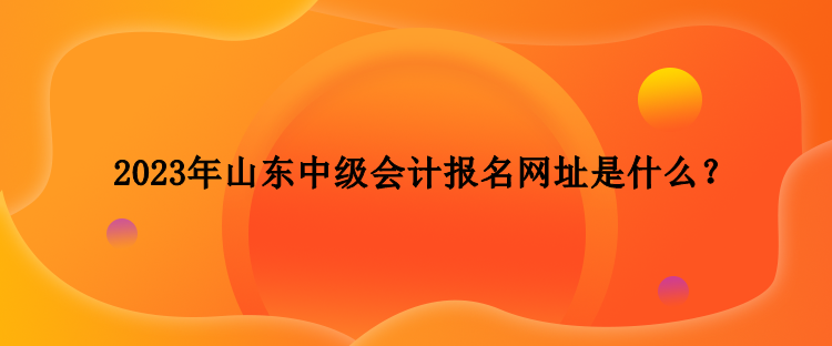 2023年山東中級會計報名網(wǎng)址是什么？