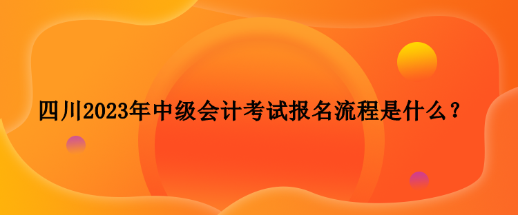 四川2023年中級會計考試報名流程是什么？