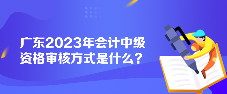 廣東2023年會計(jì)中級資格審核方式是什么？