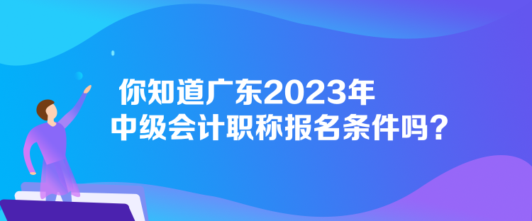 你知道廣東2023年中級會計職稱報名條件嗎？