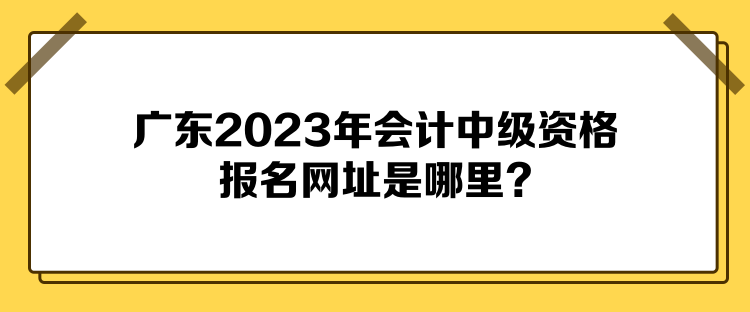 廣東2023年會(huì)計(jì)中級(jí)資格報(bào)名網(wǎng)址是哪里？