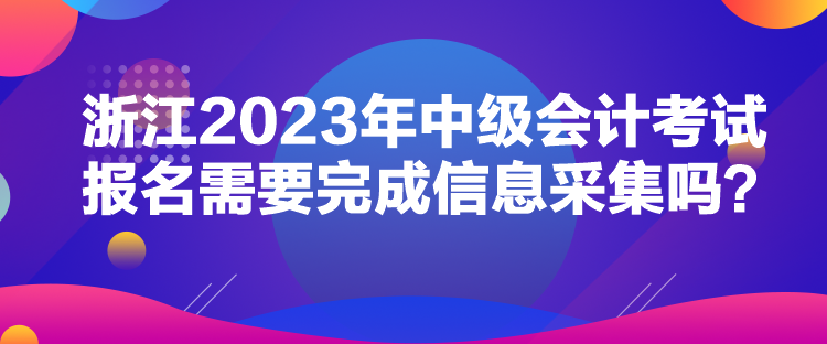 浙江2023年中級會計考試報名需要完成信息采集嗎？
