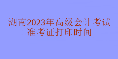 湖南2023年高級(jí)會(huì)計(jì)考試什么時(shí)候打印準(zhǔn)考證？