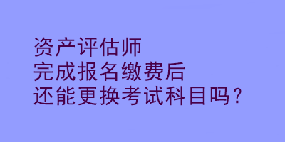資產(chǎn)評估師完成報名繳費(fèi)后還能更換考試科目嗎？