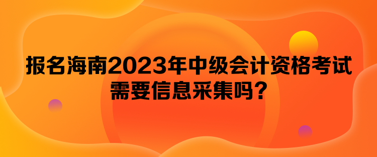 報名海南2023年中級會計資格考試需要信息采集嗎？