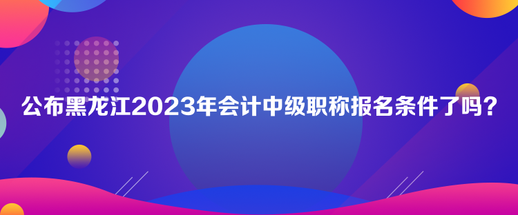 公布黑龍江2023年會(huì)計(jì)中級(jí)職稱報(bào)名條件了嗎？