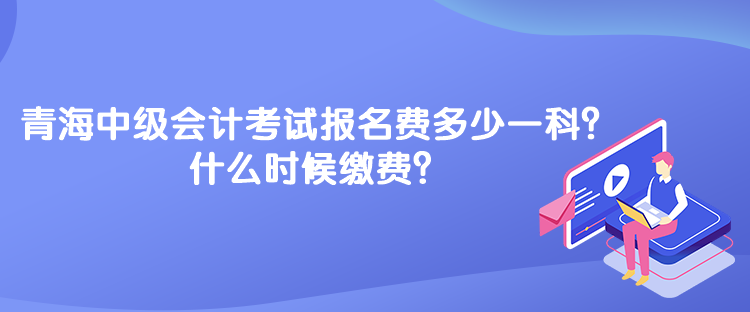 青海中級會計考試報名費多少一科？什么時候繳費？