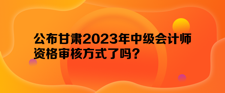 公布甘肅2023年中級會計師資格審核方式了嗎？