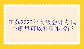 江蘇2023年高級會計考試在哪里可以打印準(zhǔn)考證？