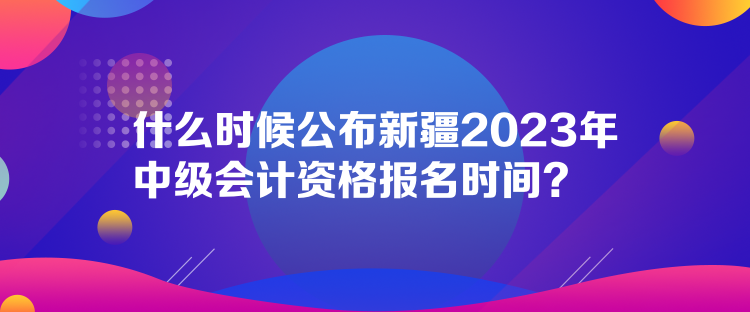 什么時候公布新疆2023年中級會計資格報名時間？