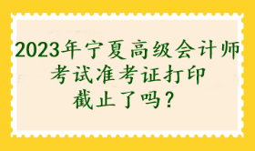 2023年寧夏高級會計師考試準考證打印截止了嗎？