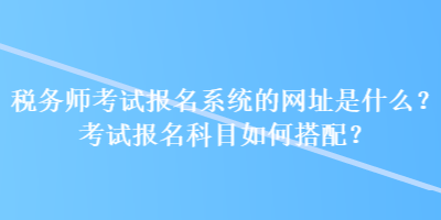 稅務(wù)師考試報(bào)名系統(tǒng)的網(wǎng)址是什么？考試報(bào)名科目如何搭配？