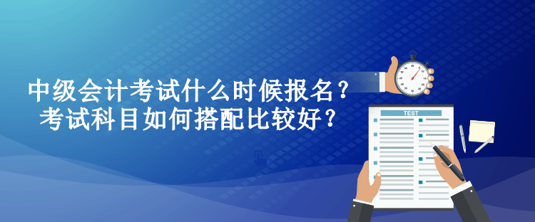 中級會計考試什么時候報名？考試科目如何搭配比較好？
