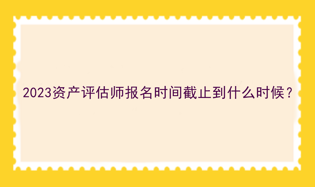 2023資產(chǎn)評(píng)估師報(bào)名時(shí)間截止到什么時(shí)候？