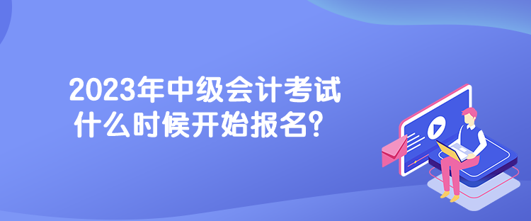 2023年中級(jí)會(huì)計(jì)考試什么時(shí)候開(kāi)始報(bào)名？