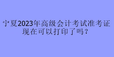 寧夏2023年高級(jí)會(huì)計(jì)考試準(zhǔn)考證現(xiàn)在可以打印了嗎？