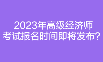 2023年高級經(jīng)濟師考試報名時間即將發(fā)布？