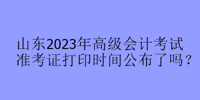 山東2023年高級(jí)會(huì)計(jì)考試準(zhǔn)考證打印時(shí)間公布了嗎？