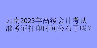 云南2023年高級會計考試準考證打印時間公布了嗎？