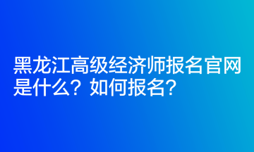 黑龍江高級(jí)經(jīng)濟(jì)師報(bào)名官網(wǎng)是什么？如何報(bào)名？