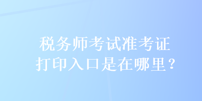 稅務(wù)師考試準(zhǔn)考證打印入口是在哪里？