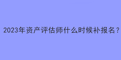 2023年資產評估師什么時候補報名？