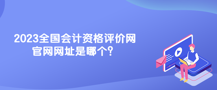 2023全國(guó)會(huì)計(jì)資格評(píng)價(jià)網(wǎng)官網(wǎng)網(wǎng)址是哪個(gè)？