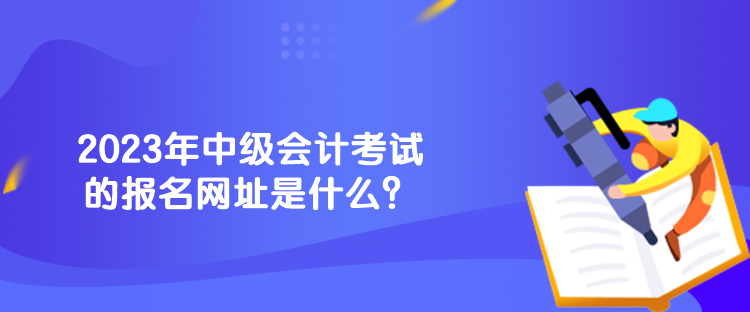2023年中級會計考試的報名網(wǎng)址是什么？