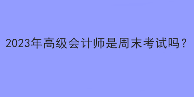 2023年高級會計師是周末考試嗎？
