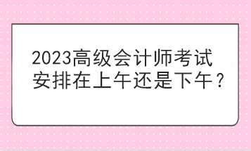 2023高級會計(jì)師考試安排在上午還是下午？
