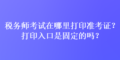稅務師考試在哪里打印準考證？打印入口是固定的嗎？