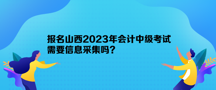 報名山西2023年會計中級考試需要信息采集嗎？