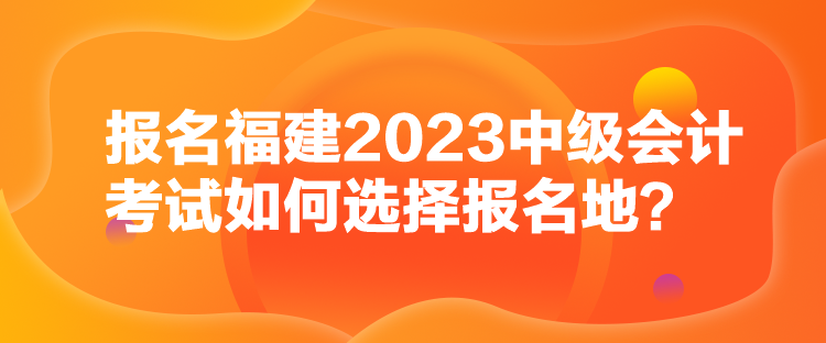 報名福建2023中級會計考試如何選擇報名地？