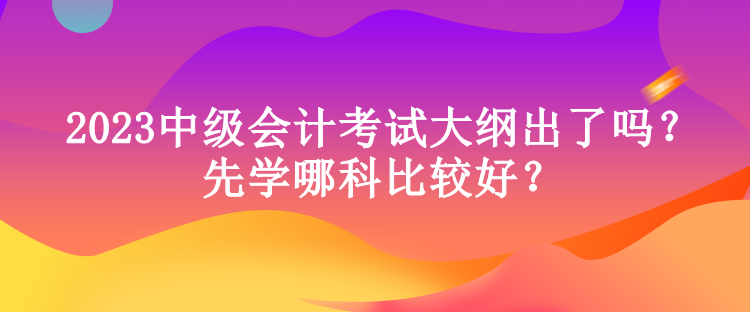 2023中級(jí)會(huì)計(jì)考試大綱出了嗎？先學(xué)哪科比較好？