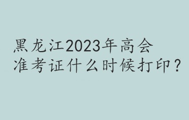 黑龍江2023年高會(huì)準(zhǔn)考證什么時(shí)候打印？