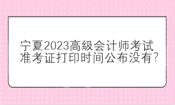 寧夏2023高級會計師考試準(zhǔn)考證打印時間公布沒有？