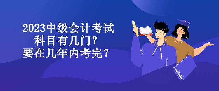 2023中級(jí)會(huì)計(jì)考試科目有幾門？要在幾年內(nèi)考完？