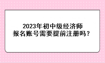 2023年初中級經(jīng)濟師報名賬號需要提前注冊嗎？
